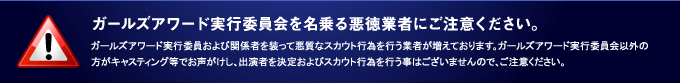 ガールズアワード実行委員会を名乗る悪徳業者にご注意ください。ガールズアワード実行委員および関係者を装って悪質なスカウト行為を行う業者が増えております。ガールズアワード実行委員会以外の方がキャスティング等でお声がけし、出演者を決定およびスカウト行為を行う事はございませんので、ご注意ください。