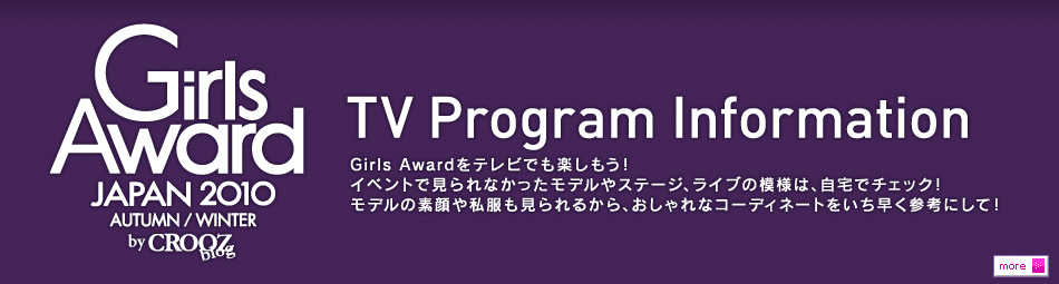TV Program Information　Girls Awardをテレビでの楽しもう！イベントでみられなかったモデルやステージ、ライブの模様は、自宅でチェック！モデルの素顔や私服も見られるから、おしゃれなコーディネートをいち早く参考にして！