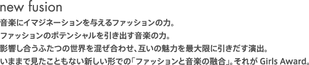 new fusion 音楽にイマジネーションを与えるファッションの力。 ファッションのポテンシャルを引き出す音楽の力。 影響し合うふたつの世界を混ぜ合わせ、互いの魅力を最大限に引きだす演出。 いままで見たこともない新しい形での「ファッションと音楽の融合」。それがGirls Award。