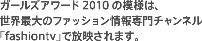 ガールズアワード2010の模様は、世界最大のファッション情報専門チャンネル「fashiontv」で放映されます。