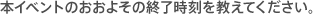 本イベントのおおよその終了時刻を教えてください。