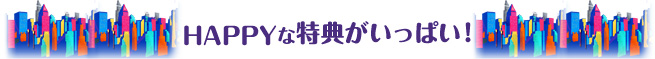 HAPPYな特典がいっぱい！