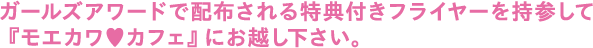 ガールズアワードで配布される特典付きフライヤーを持参して『モエカワ カフェ』にお越し下さい。