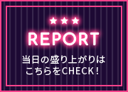 REPORT 当日の盛り上がりはこちらをCHECK！