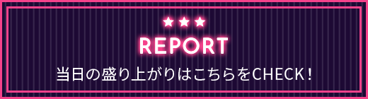 REPORT 当日の盛り上がりはこちらをCHECK！