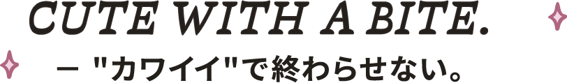CUTE WITH A BITE.－ カワイイで終わらせない。
